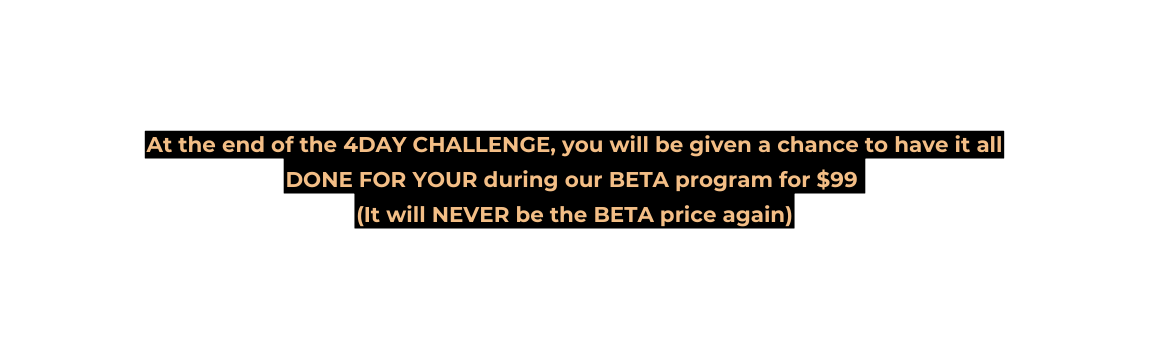 At the end of the 4DAY CHALLENGE you will be given a chance to have it all DONE FOR YOUR during our BETA program for 99 It will NEVER be the BETA price again